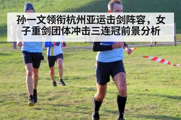 孙一文领衔杭州亚运击剑阵容,女子重剑团体冲击三连冠前景分析